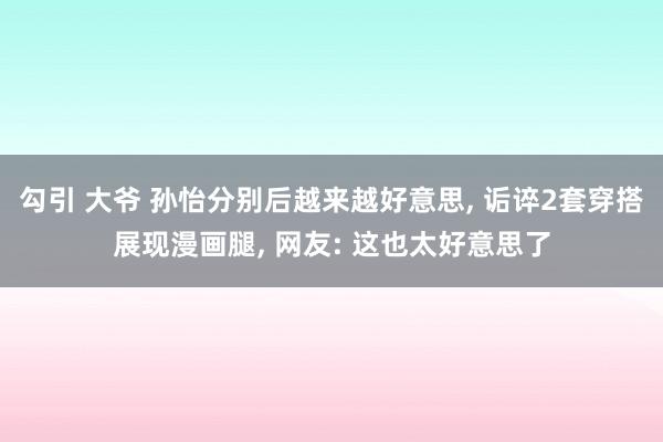 勾引 大爷 孙怡分别后越来越好意思, 诟谇2套穿搭展现漫画腿, 网友: 这也太好意思了