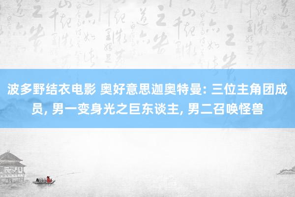 波多野结衣电影 奥好意思迦奥特曼: 三位主角团成员, 男一变身光之巨东谈主, 男二召唤怪兽