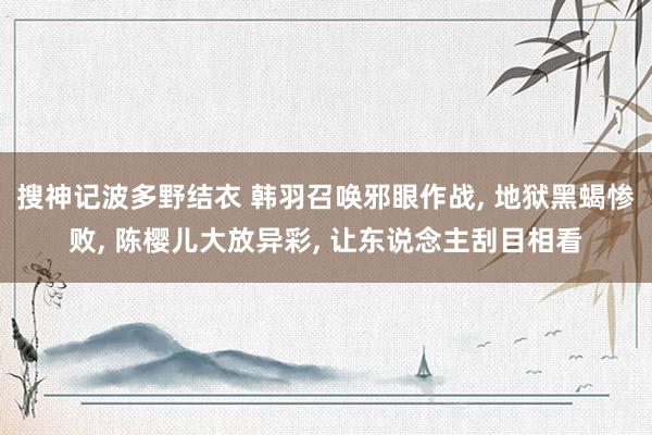 搜神记波多野结衣 韩羽召唤邪眼作战, 地狱黑蝎惨败, 陈樱儿大放异彩, 让东说念主刮目相看
