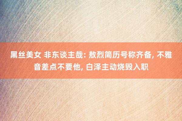 黑丝美女 非东谈主哉: 敖烈简历号称齐备, 不雅音差点不要他, 白泽主动烧毁入职