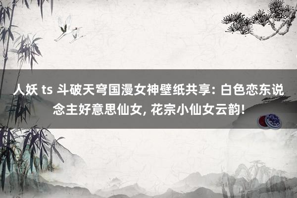 人妖 ts 斗破天穹国漫女神壁纸共享: 白色恋东说念主好意思仙女, 花宗小仙女云韵!
