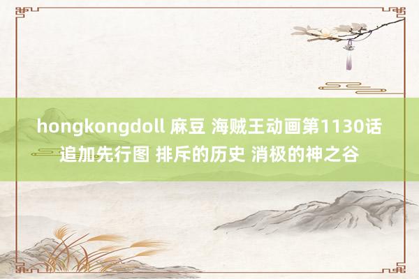 hongkongdoll 麻豆 海贼王动画第1130话追加先行图 排斥的历史 消极的神之谷
