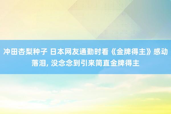 冲田杏梨种子 日本网友通勤时看《金牌得主》感动落泪, 没念念到引来简直金牌得主