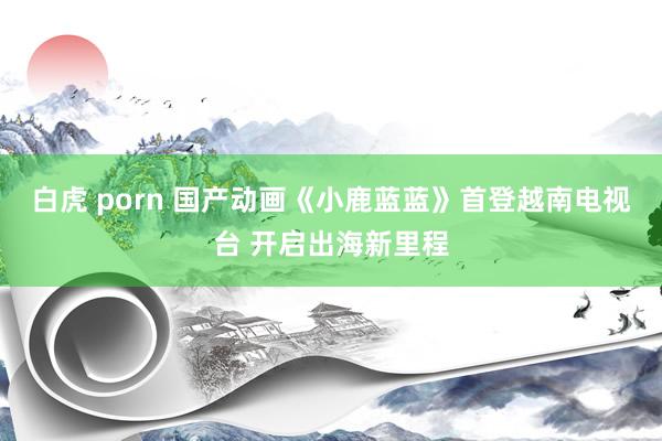 白虎 porn 国产动画《小鹿蓝蓝》首登越南电视台 开启出海新里程