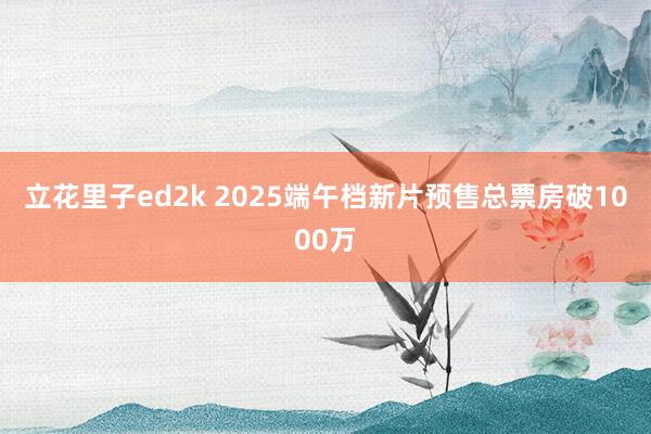 立花里子ed2k 2025端午档新片预售总票房破1000万