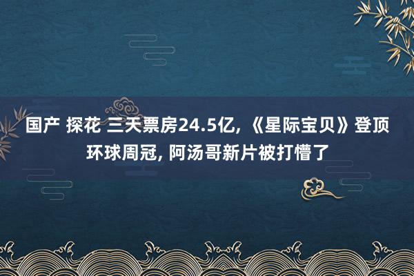 国产 探花 三天票房24.5亿, 《星际宝贝》登顶环球周冠, 阿汤哥新片被打懵了