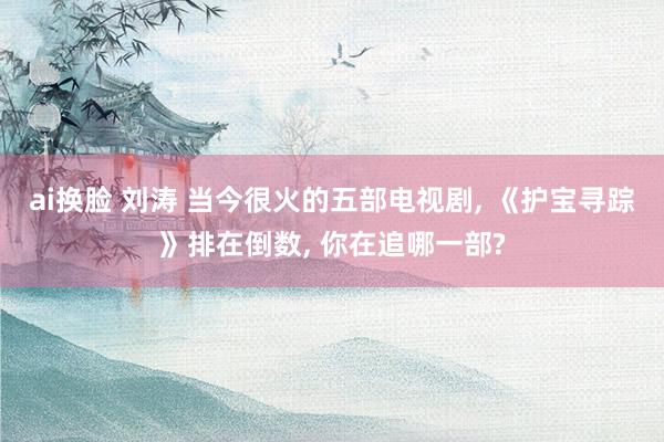 ai换脸 刘涛 当今很火的五部电视剧, 《护宝寻踪》排在倒数, 你在追哪一部?