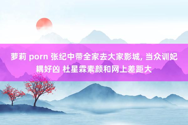 萝莉 porn 张纪中带全家去大家影城, 当众训妃耦好凶 杜星霖素颜和网上差距大