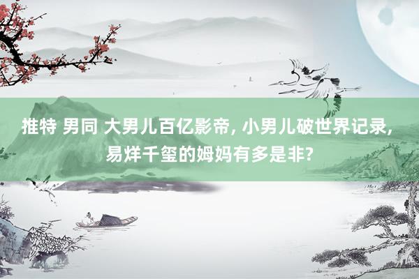 推特 男同 大男儿百亿影帝, 小男儿破世界记录, 易烊千玺的姆妈有多是非?